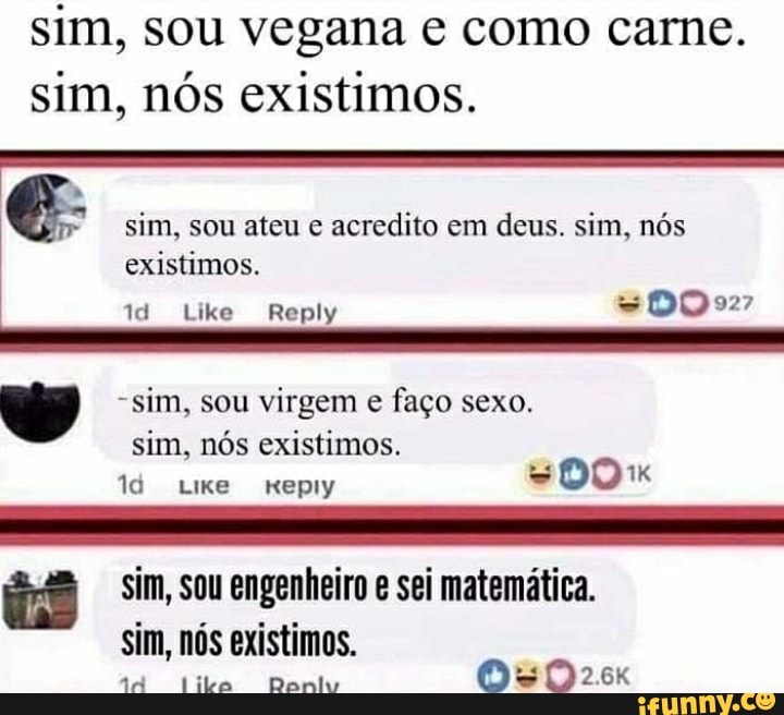 sim, sou vegana e como carne.
sim, nós existimos.
sim, sou ateu e acredito em deus. sim, nós existimos.
id Like Reply =D0O927
-sim, sou virgem e faço sexo.
sim, nós existimos.
id Lixe epiy DO
iê sim, sou engenheiro e sei matemática.
sim, nós existimos.
44 lito Danlv 0OsSD2
