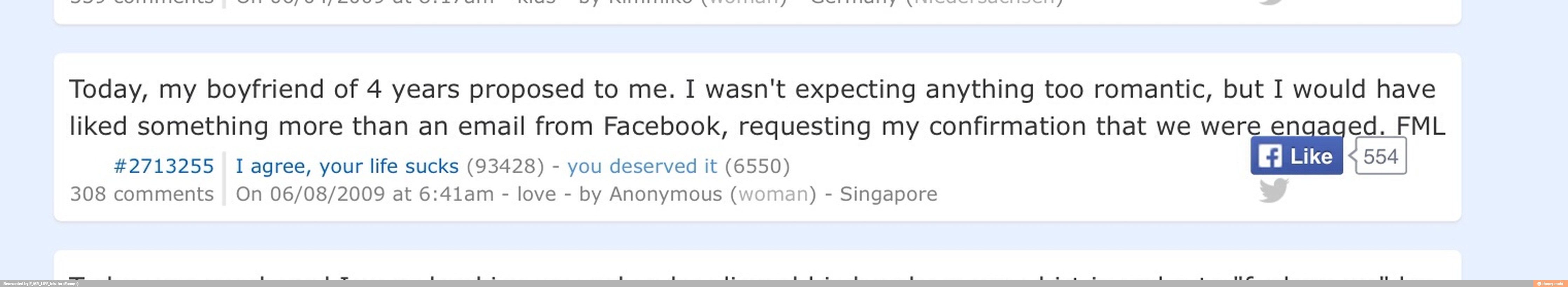 Me Today, my boyfriend of 4 years proposed to me. I wasn't expecting anything too romantic, but I would have
liked something more than an email from Facebook, requesting my confirmation that we were q Lico DEE JA
42713255 I agree, your life sucks (93428) you deserved it (6550)
954
308 comments On 06/08/2009 at 6:41am
love
by Anonymous (woman) Singapore