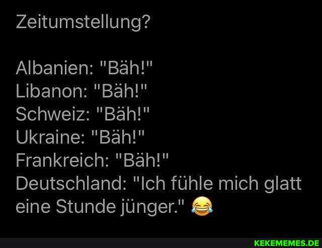 Zeitumstellung?
Albanien: "Bäh!"
Libanon: "Bähl!"
Schweiz: "Bähl"
Ukraine: "Bähl"
Frankreich: "Bäh!"
Deutschland: "Ich fühle mich glatt eine Stunde jünger."