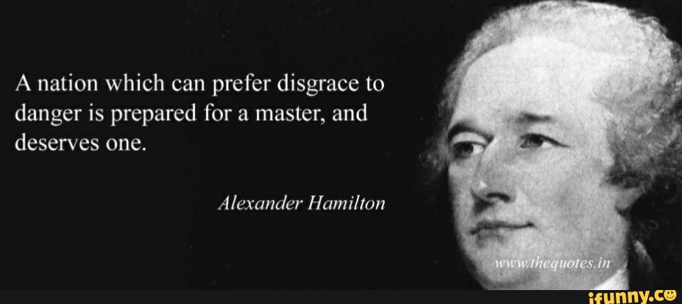 A nation which can prefer disgrace to danger is prepared for a master, and deserves one.
Alexander Hamilton