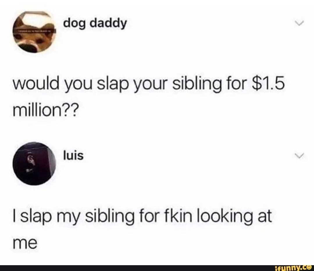 dog daddy
would you slap your sibling for $1.5 million??
luis
I slap my sibling for fkin looking at me