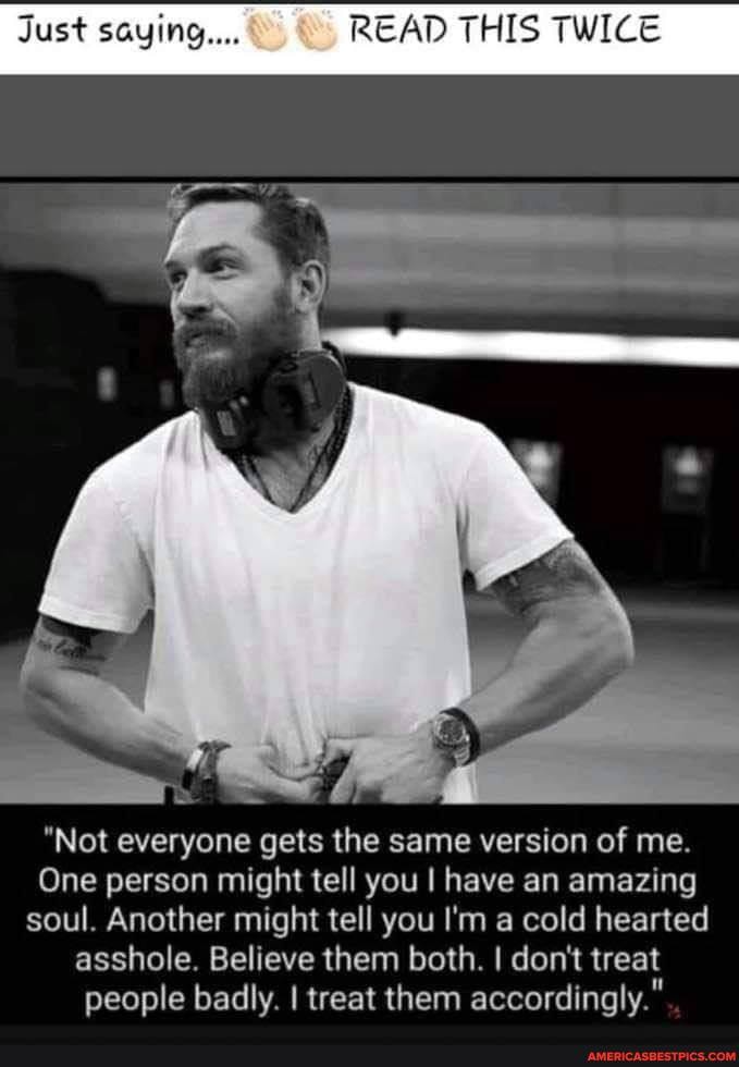 Just saying... READ THIS TWICE
SS
"Not everyone gets the same version of me.
One person might tell you I have an amazing soul. Another might tell you I'm a cold hearted
asshole. Believe them both. I don't treat people badly. I treat them accordingly."