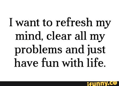 I Want To Refresh My Mind Clear All My Problems And Just Have Fun With Life