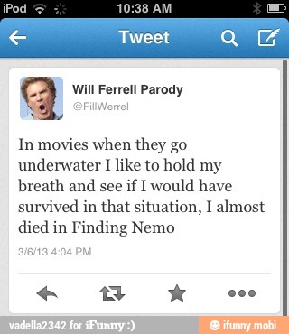 aq Will Ferrell Parody
In movies when they go
underwater I like to hold my
breath and
see if I would have
survived in that situation, I almost
died in Finding Nemo