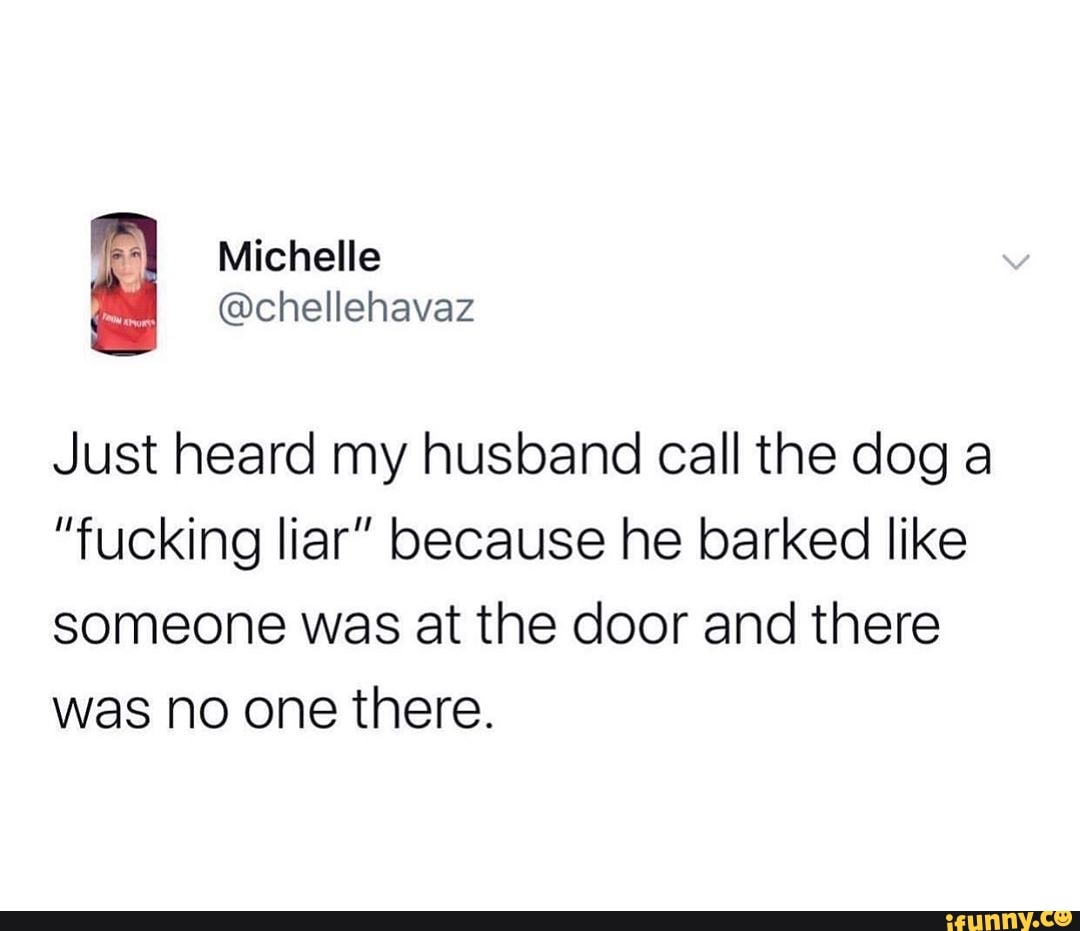 = Just heard my husband call the dog a
"fucking liar" because he barked like
someone was at the door and there
was no one there.