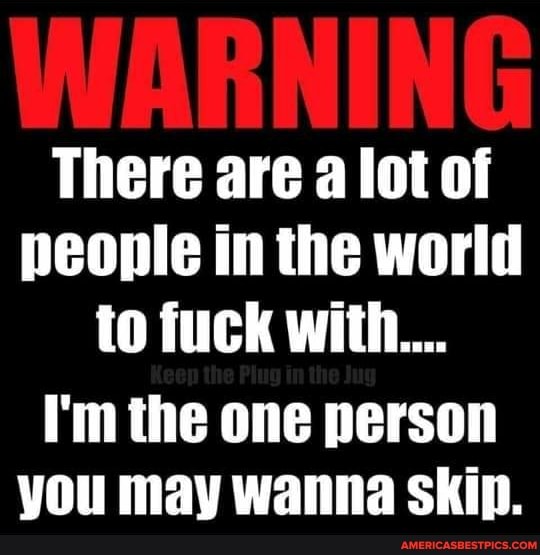 There are a lot of people in the world to fuck with...
I'm the one person you may wanna Skip.