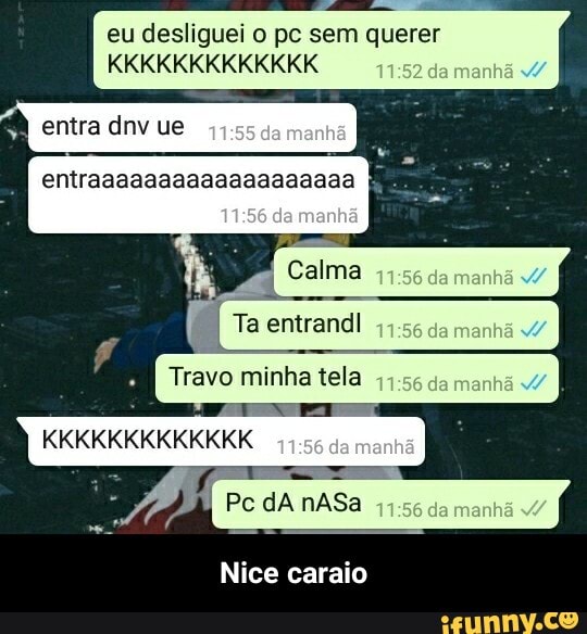 eu desliguei pe sem querer
KKKKKKKKKKKKK manhã
entra dnv ue
entraaaaaaaaaaaaaaaaaaa
Calma manhã
Ta entrandl da
- I Travo minha tela menhá
KKKKKKKKKKKKK
Pc dA nASa
Nice caraio - Nice caraio