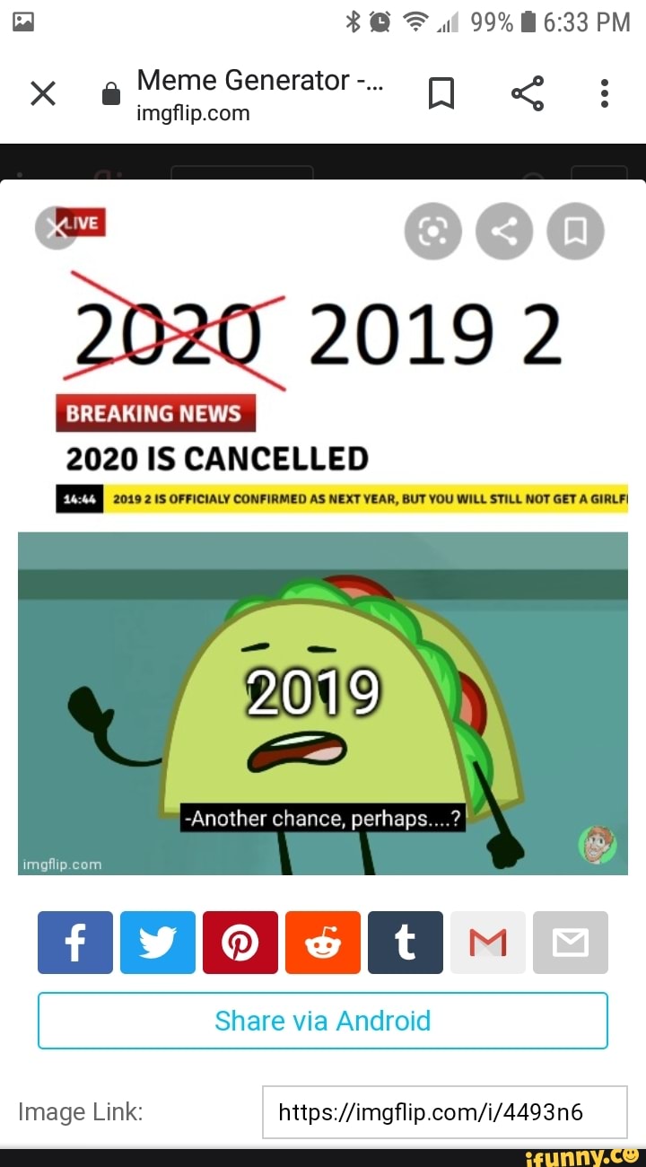 F ul 99% PM
x Meme Generator
2o20 2019 2
BREAKING NEWS I
2020 IS CANCELLED
2019 2 IS OFFICIALY CONFIRMED AS NEXT YEAR, BUT YOU WILL STILL NOT GET A GIRLF!
-Another chance, perhaps....?
Share via Android
Image Link: