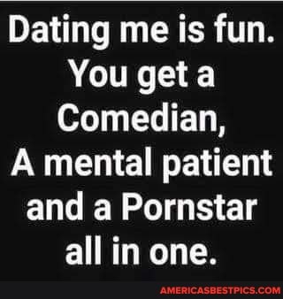 Dating me is fun.
You get a
Comedian,
mental patient
and a Pornstar all in one.