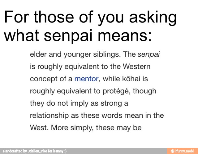 For those of you asking
what senpai means:
elder and younger siblings. The senpai
is roughly equivalent to the Western
concept of a mentor, while kôhai is
roughly equivalent to protégé, though
they do not imply as strong a
relationship as these words mean in the
West. More simply, these may be