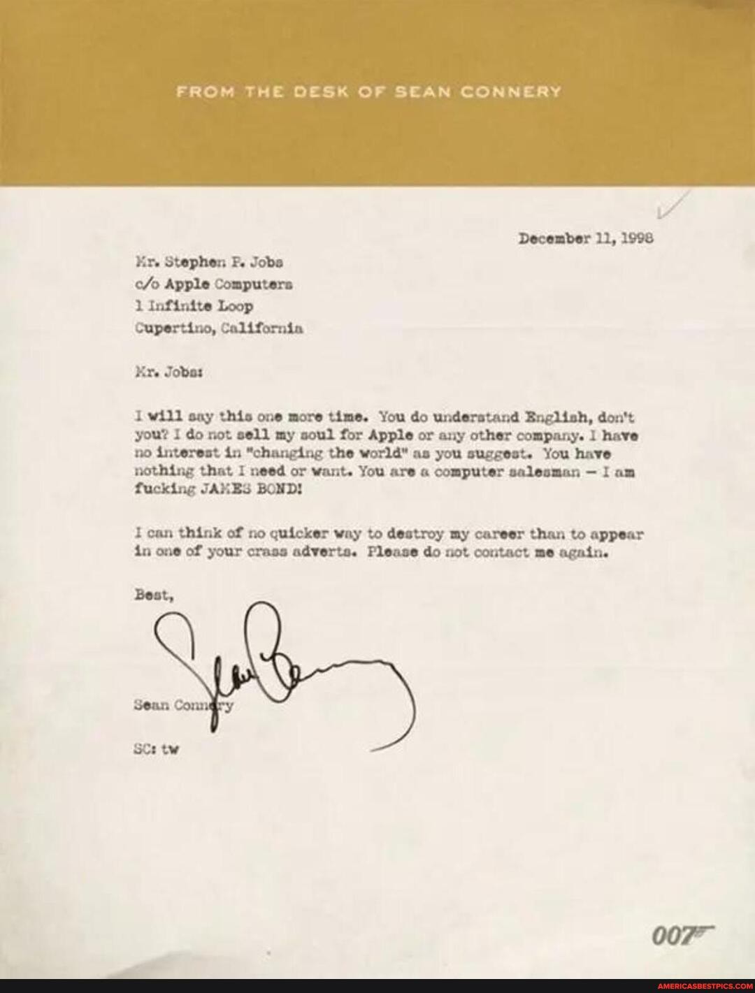 FROM THE DESK OF SEAN CONNERY
December 11, 1998
Stephen F. Jobs
Apple Computers
Infinite Loop
Cupertino, California
Jobas will say this one more time. You do understand English, don't you? I do not sell my soul for Apple or any other company. have no interest in "changing the world" as you suggest. You have
nothing that I need or want. You are computer salesman - I am fucking JAMES BOND!
can think of no quicker way to destroy my career than to appear in one of your crass adverts. Please do not contact me again.
Best,
SCs tw