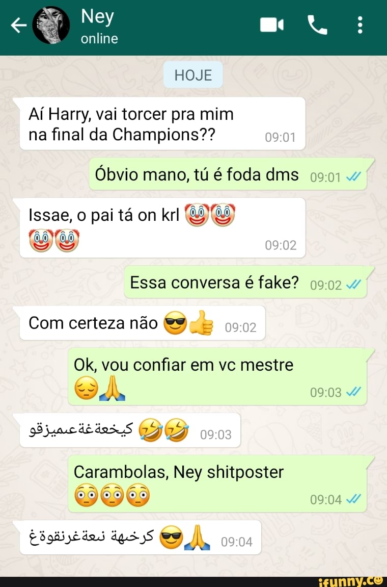 Ney
online
HOJE
Aí Hamy, vai torcer pra mim na final da Champions??
Óbvio mano, tú é foda dms 4
Issae, pai tá on krl
Essa conversa é fake?
EN Com certeza não
Ok, vou confiar em vc mestre
ESA,
dE
Carambolas, Ney shitposter