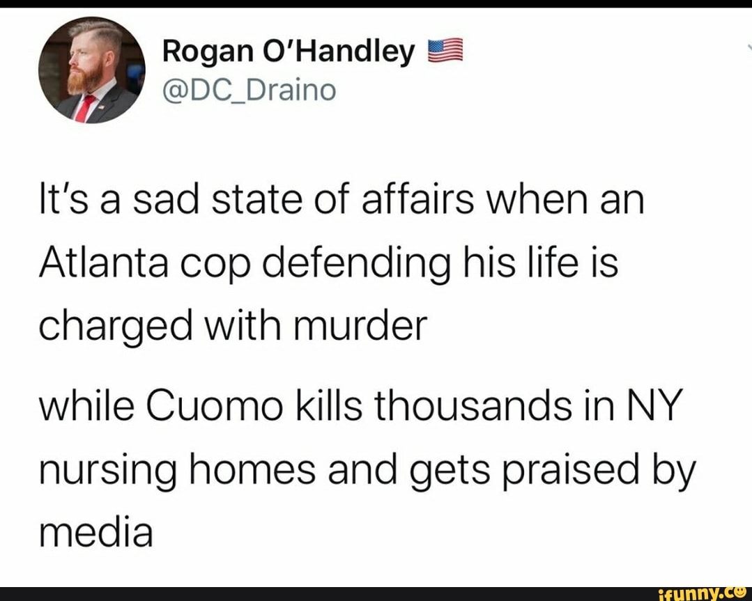 It's a sad state of affairs when an
Atlanta cop defending his life is
charged with murder
while Cuomo kills thousands in NY
nursing homes and gets praised by
media