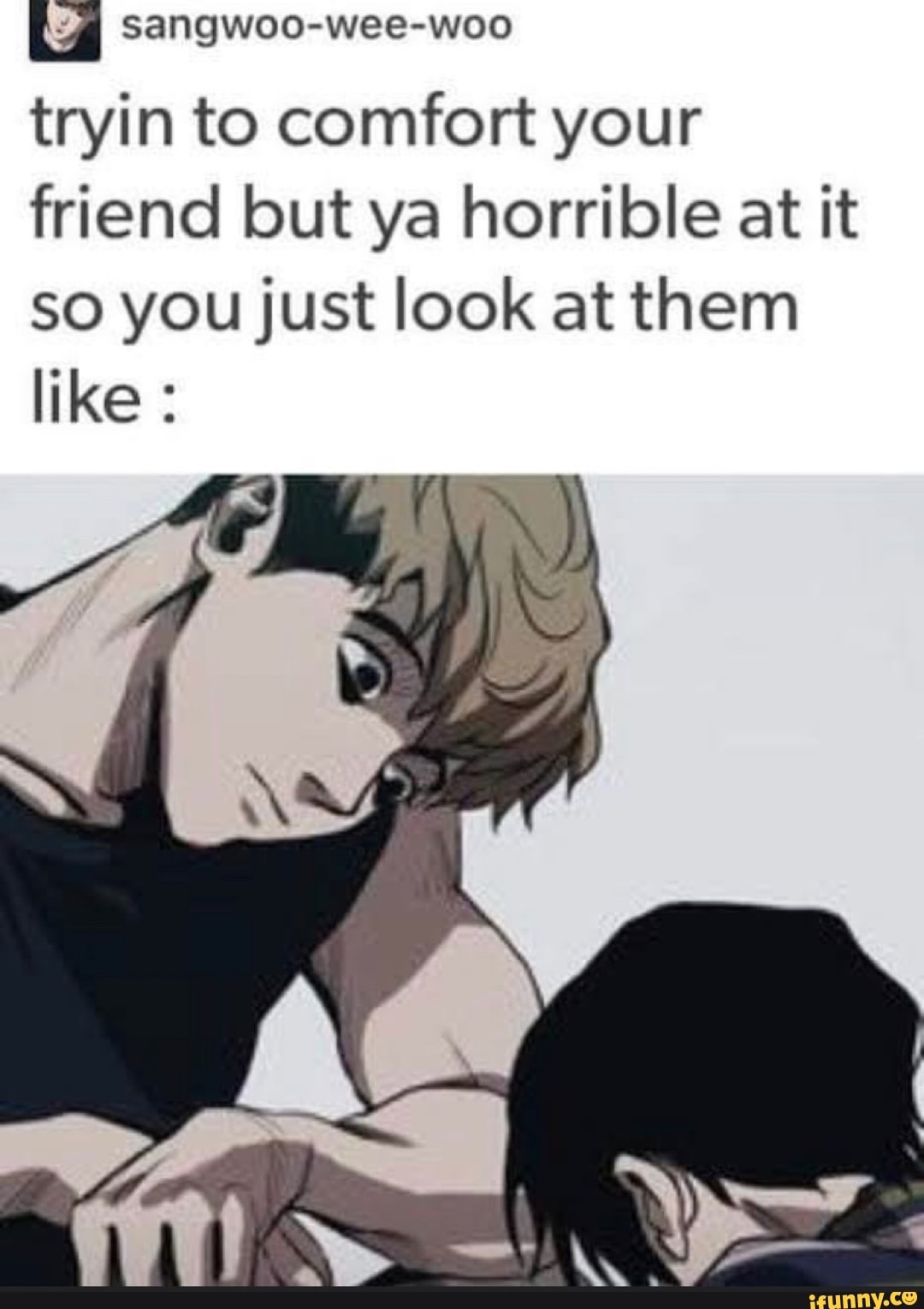 La sangwoo-wee-woo
tryin to comfort your
friend but ya horrible at it
so you just look at them