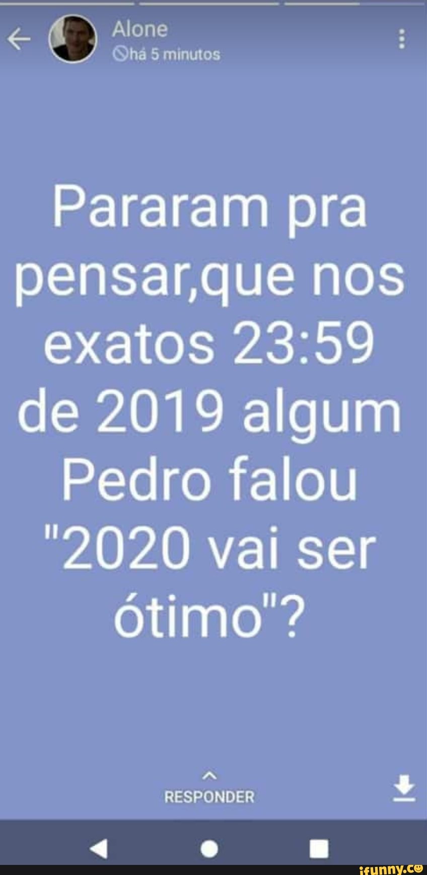 Alone
Pararam pra pensar,que nos exatos de 2019 algum
Pedro falou
2020 vai ser ótimo ?
RESPONDER