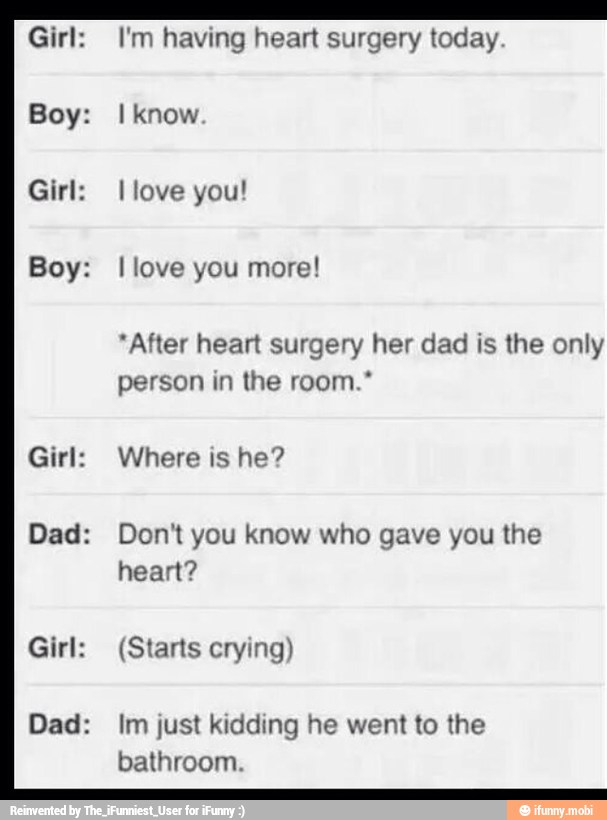 Girl:
Boy:
Boy:
Girl:
Dad:
Girl:
Dad:
I'm having heart surgery today
I know
I love you more!
"After heart surgery her dad is the only
the room."
Where is he?
Don't you know who gave you the
(Starts crying)
Im just kidding he went to the
bathroom.