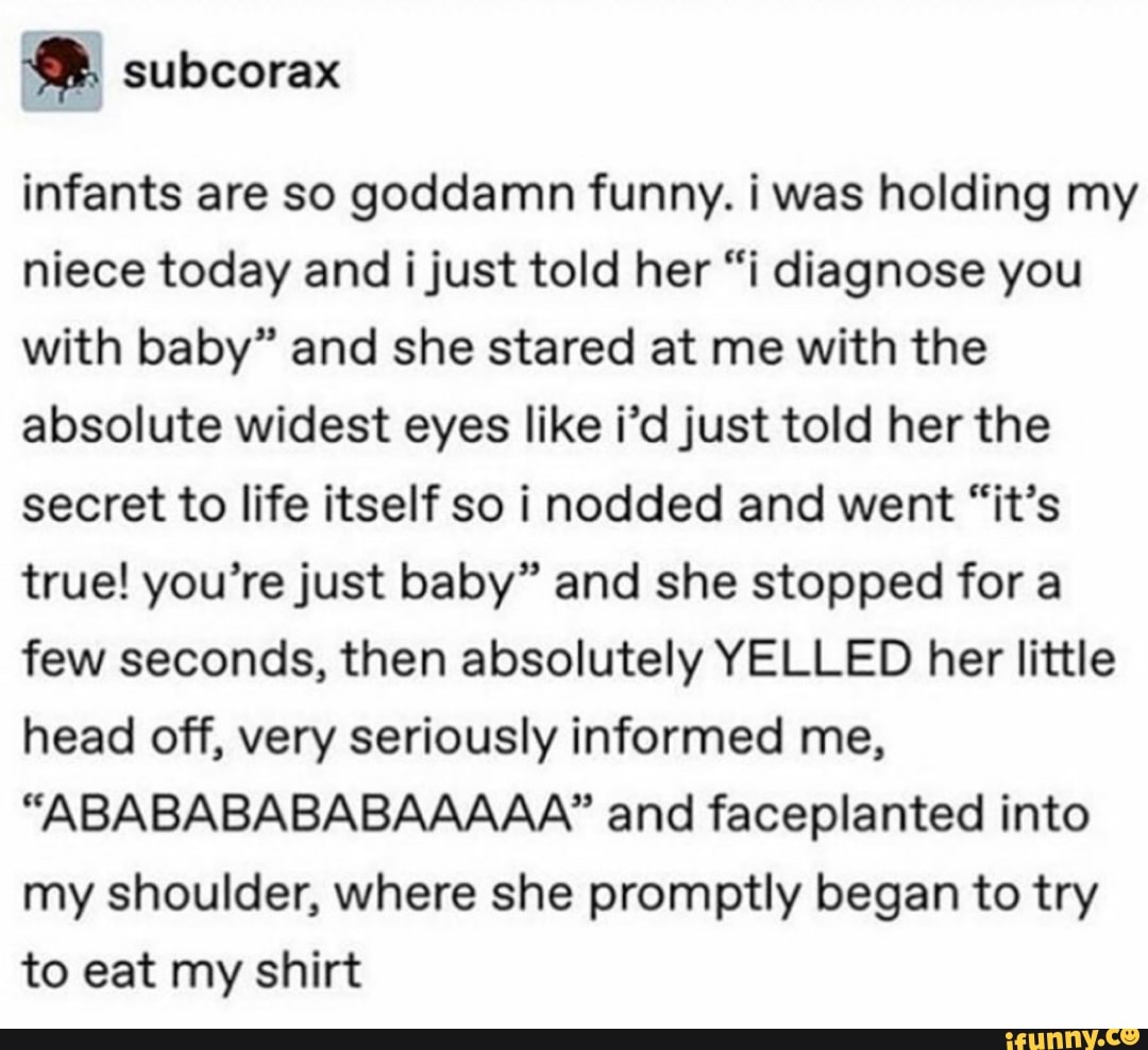 infants are so goddamn funny. i was holding my
niece today and ijust told her “i diagnose you
with baby” and she stared at me with the
absolute widest eyes like i’d just told her the
secret to life itself so i nodded and went “it’s
true! you’rejust baby” and she stopped for a
few seconds, then absolutely YELLED her little
head off, very seriously informed me,
“ABABABABABAAAAA” and faceplanted into
my shoulder, where she promptly began to try
to eat my shirt