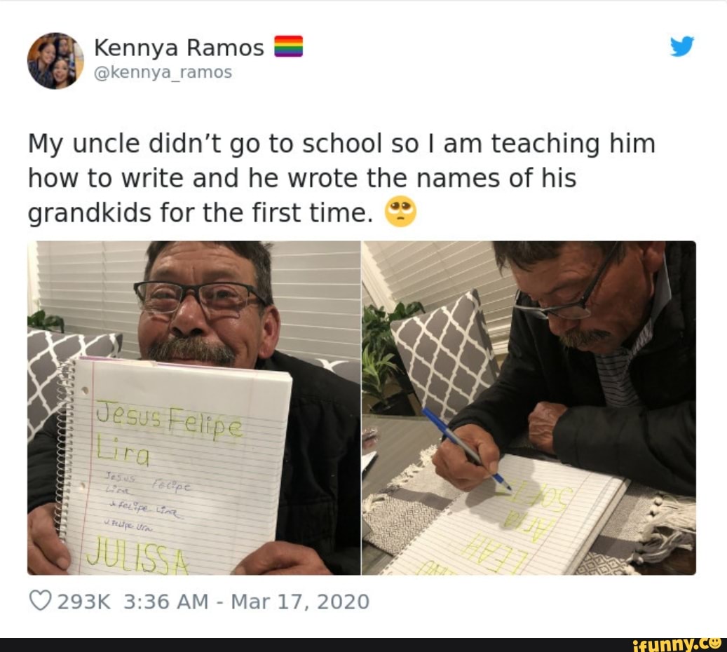 Kennya Ramos
@kennya_ramos
My uncle didn't go to school so I am teaching him how to write and he wrote the names of his grandkids for the first time.
293K AM - Mar 17, 2020