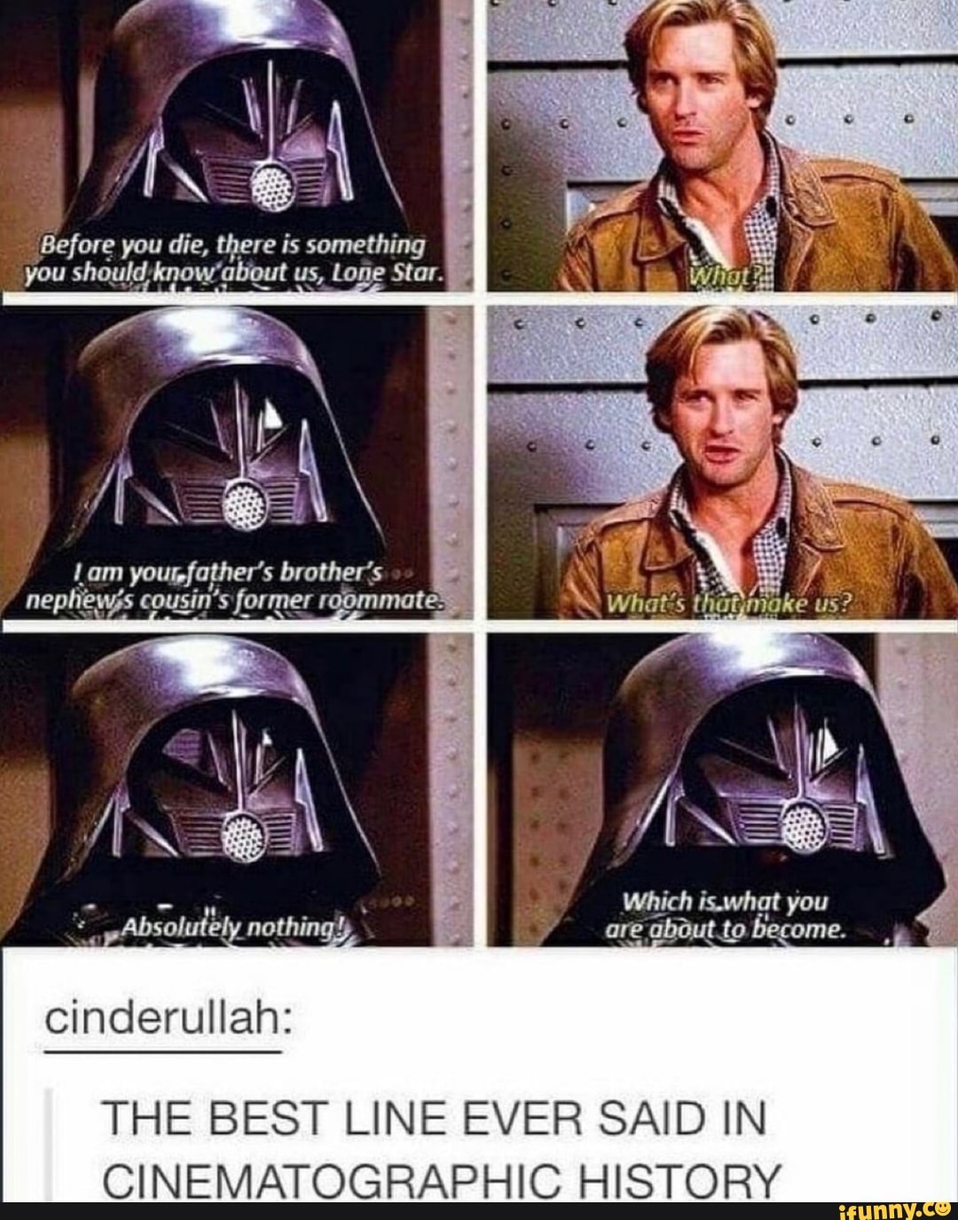 Before you die, there is something you now' about us, Lone Star.
IN A\
Lam yourfather's brother' 's
- Which is.what you pAbsolutely nothings are about .to become.
cinderullah:
THE BEST LINE EVER SAID IN CINEMATOGRAPHIC HISTORY