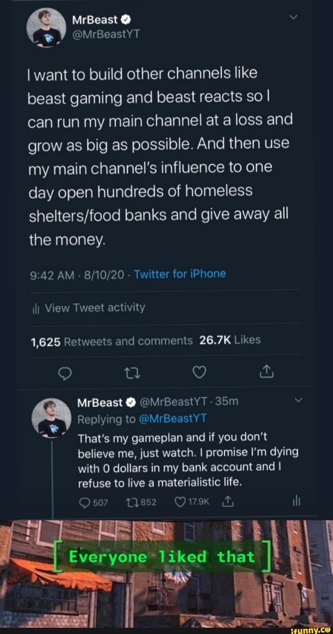 I want to build other channels like beast gaming and beast reacts so I can run my main channel at a loss and grow as big as possible. And then use my main channel's influence to one day open hundreds of homeless
banks and give away all the money.
AM - - Twitter for iPhone
\I) View Tweet activity
MrBeast @ @MrBeastYT -
Replying to @MrBeastYT That's my gameplan and if you don't believe me, just watch. I promise I'm dying with dollars in my bank account and I refuse to live a materialistic life.
Qs507 tys5s2 O179Kk ill