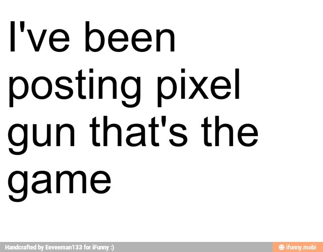 I've been
posting pixel
gun that's the
game