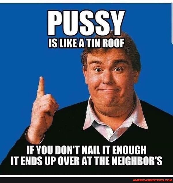 PUSSY
IS LIKE A TIN ROOF
IF YOU DON'T NAIL IT ENOUGH IT ENDS UP OVER AT THE NEIGHBOR'S