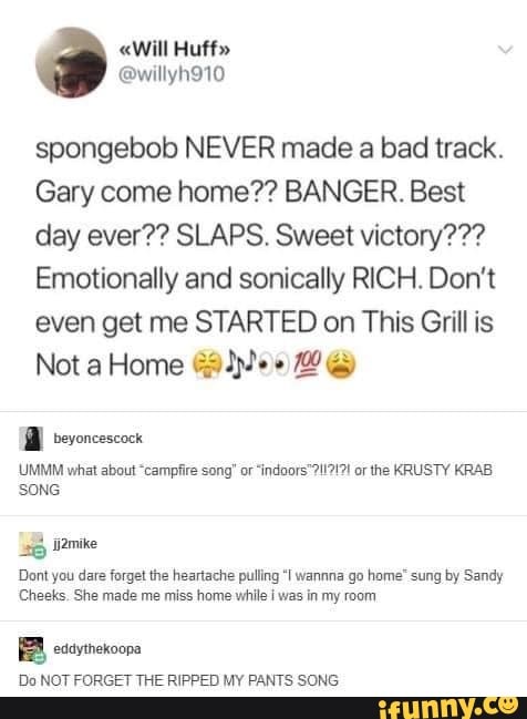 spongebob NEVER made a bad track.
Gary come home?? BANGER. Best
day ever?? SLAPS. Sweet victory???
Emotionally and sonically RICH. Don't
even get me STARTED on This Grill is
Dont you dare forget the heartache pulling "I wanna go home" sung by Sandy
Cheeks. She made me miss home while i was in my room
BB eivtnekoona
Do NOT FORGET THE RIPPED MY PANTS SONG