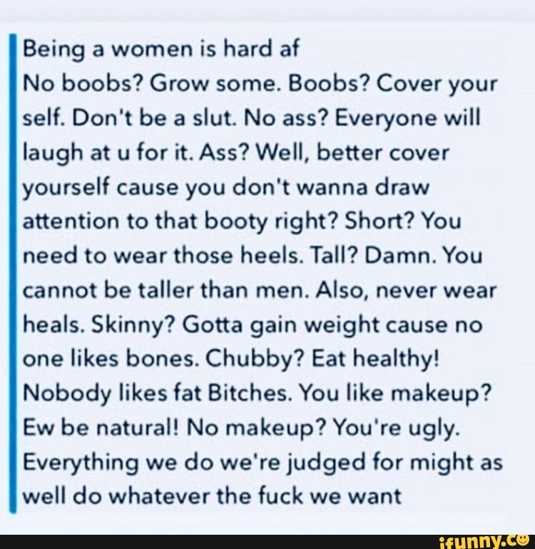 Being a women is hard af
No boobs? Grow some.
Boobs? Cover your
self. Don't be a
slut. No ass? Everyone will
laugh at u
for it. Ass? Well, better cover
yourself cause you don't wanna draw
attention to that booty right? Short? You
need to wear those heels. Tall? Damn. You
cannot be taller than men.
Also, never wear
heals. Skinny? Gotta gain weight cause no
one
likes bones. Chubby? Eat healthy!
Nobody likes fat Bitches. You like makeup?
Ew be natural! No makeup? You're ugly.
Everything we
do we're judged for might as
well do whatever the fuck we want