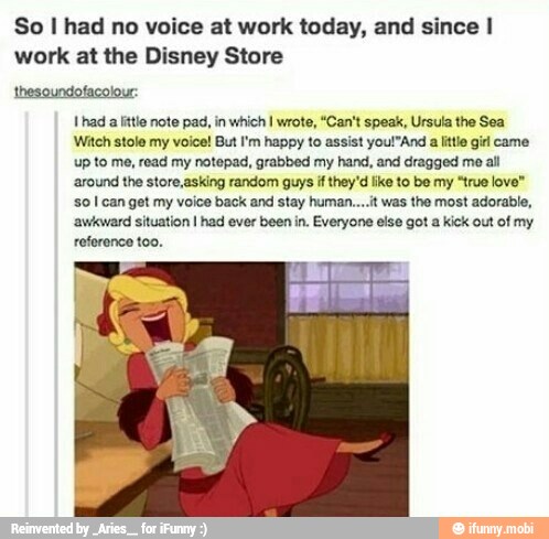 So I had no voice at work today, and since I
work at the Disney Store
thesoundofacolour
1 had a little note pad, in which I wrote, "Can't speak, Ursula the Sea
Witch stole my voice! But I'm happy to assist youl"And a little girl came
up to me, read my notepad, grabbed my hand, and dragged mo all
around the store,asking random guys if they'd like to be my "true love"
so I can get my voice back and stay human....t was the most adorable,
'awkward situation I had ever been in. Everyone else got a kick out of my
reference too.