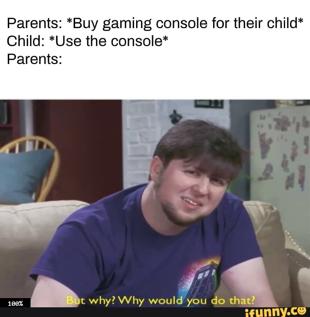 Parents: *Buy gaming console for their child*
Child: *Use the console*
Parents:
pr
why? Why would you do that