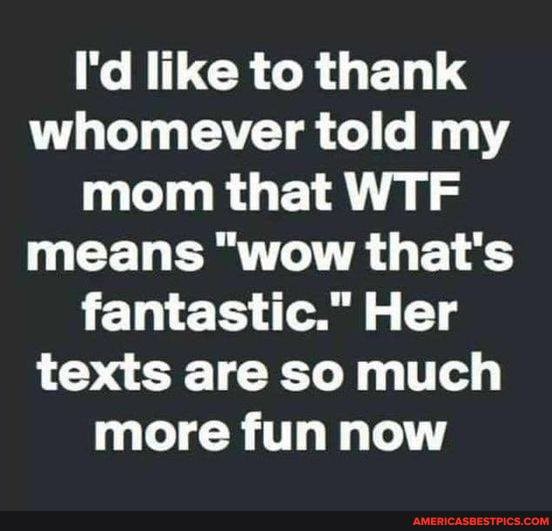 I'd like to thank whomever told my mom that WTF means "wow that's fantastic." Her texts are so much more fun now