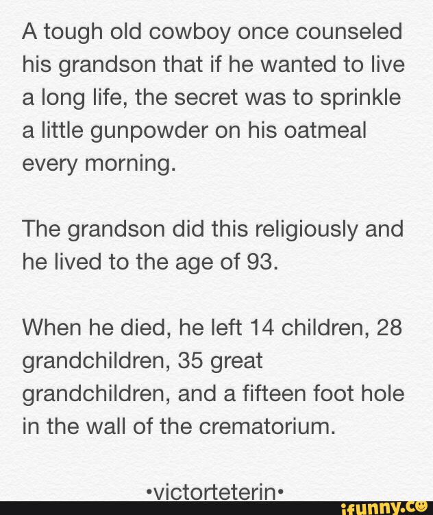 A tough old cowboy once counseled
his grandson that if he wanted to live
a long life, the secret was to sprinkle
a little gunpowder on his oatmeal
every morning.
The grandson did this religiously and
he lived to the age of 93.
When he died, he left 14 children, 28
grandchildren, 35 great
grandchildren, and a fifteen foot hole
in the wall of the crematorium.
-victorteterin-