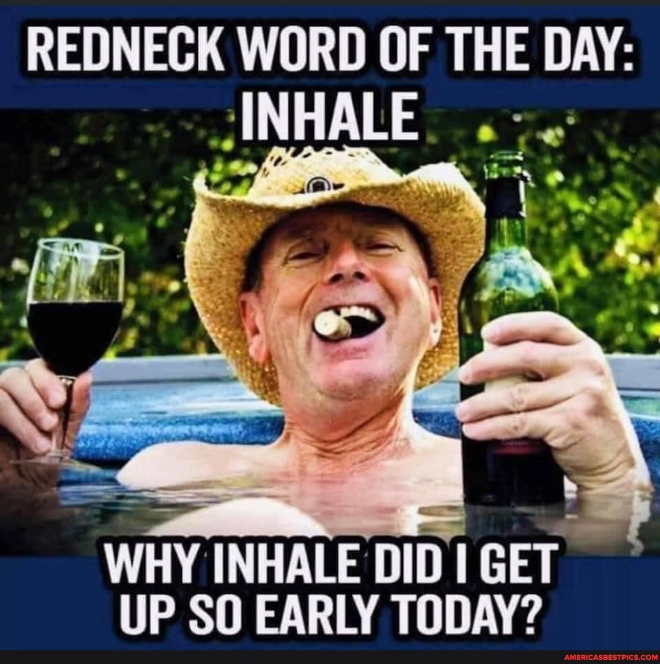 REDNECK WORD OF THE DAY:
INHALE
WHY INHALE DID GET UP SO EARLY TODAY?