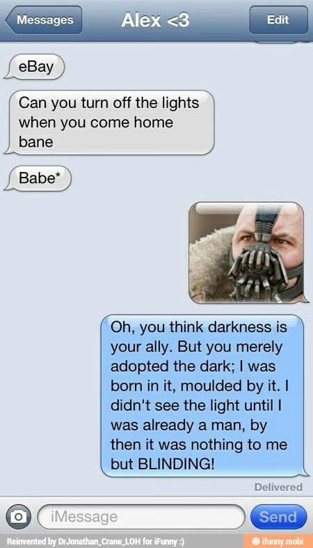 f eBay
Can you turn off the lights 7
when you come home
bane
Oh, you think darkness is
your ally. But you merely
adopted the dark; I was
born in it, moulded by it. I
didn't see the light until I
was already a man, by
then it was nothing to me
but BLINDING!