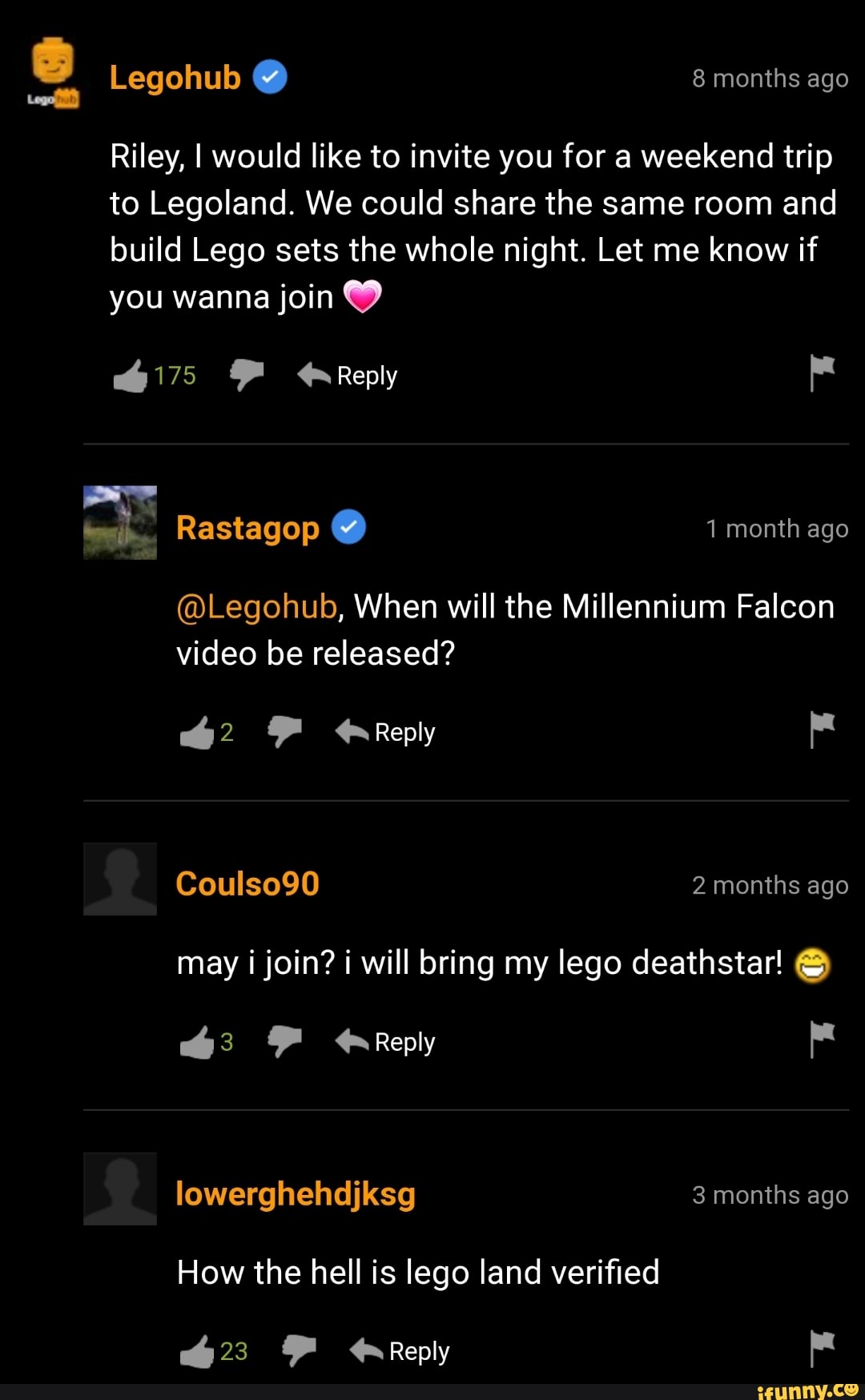 Legohub 8 months ago ueiit) @ g
Riley, I would like to invite you for a weekend trip to Legoland. We could share the same room and build Lego sets the whole night. Let me know if you wanna join
Reply
Rastagop 1 month ago
@Legohub, When will the Millennium Falcon video be released?
62 Reply
Coulso90 2 months ago may i join? i will bring my lego deathstar!
Reply
lowerghehdjksg 3 months ago
How the hell is lego land verified
YF Reply
