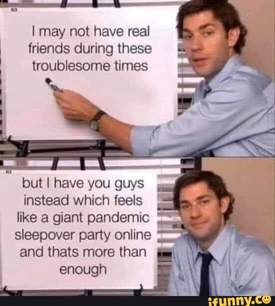 may not have real friends during these troublesome times
but I have you guys instead which feels like a giant pandemic sleepover party online and thats more than enough
