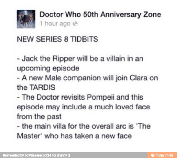 fee Doctor Who 50th Anniversary Zone
NEW SERIES 8 TIDBITS
Jack the Ripper will be a villain in an
upcoming episode
Anew Male companion will join Clara on
the TARDIS
The Doctor revisits Pompeii and this
episode may include a much loved face
from the past
the main villa for the overall arc is 'The
Master' who has taken a new face