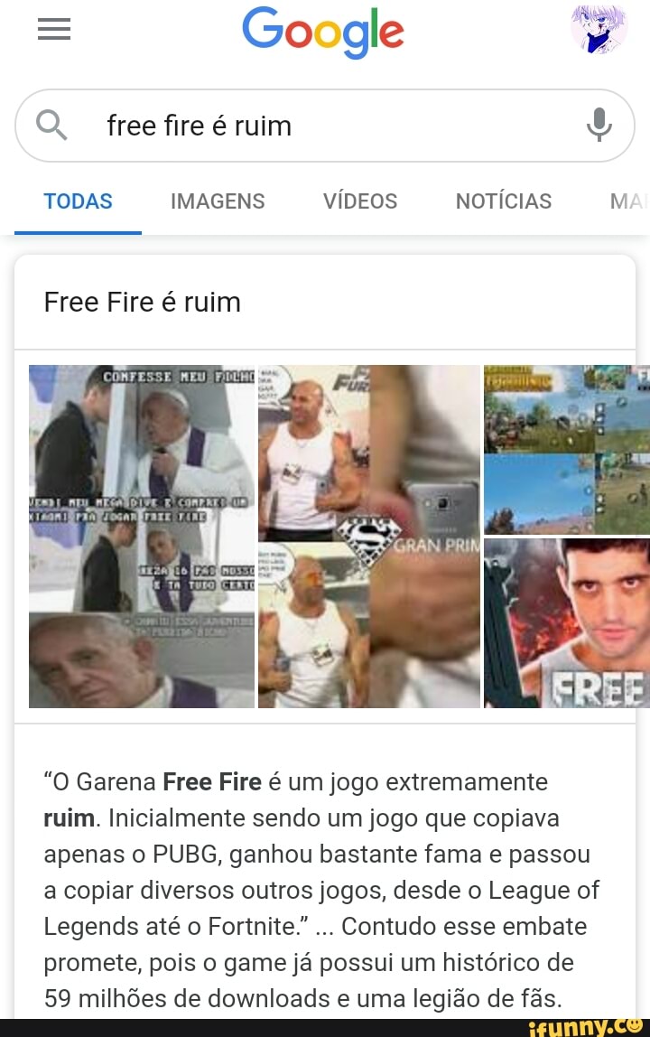 = Go gle
Q freefire é ruim
TODAS IMAGENS VÍDEOS NOTÍCIAS Nº
Free Fire é ruim
"O Garena Free Fire é um jogo extremamente ruim. Inicialmente sendo um jogo que copiava apenas o PUBG, ganhou bastante fama e passou a copiar diversos outros jogos, desde o League of
Legends até o Fortnite."... Contudo esse embate promete, pois o game já possui um histórico de
59 milhões de downloads e uma legião de fãs.