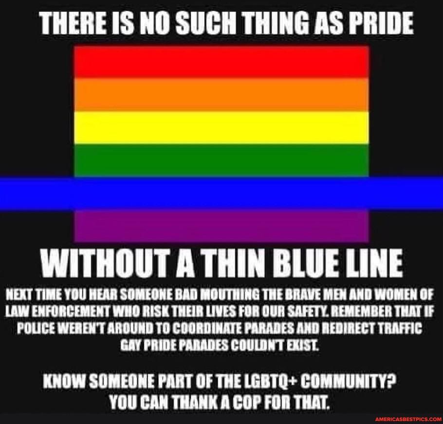 THERE IS NO SUCH THING AS PRIDE
WITHOUT A THIN BLUE LINE
WEXT TIME YOU HEAR SOMEOHE BAD MOUTHING THE BRAVE MEN AND WOMEN OF
LAW ENFORCEMENT WHO RISK THEIR LIVES FOR OUR SAFETY. REMEMBER THAT IF
POLICE WEREN'T AROUND TO COORDINATE PARADES AND REDIRECT TRAFFIC GAY PRIDE PARADES COULDNT EXIST.
KNOW SOMEONE PART OF THE LEBTQ+ COMMUNITY?
Voll CAM TUAM APND TUAT
