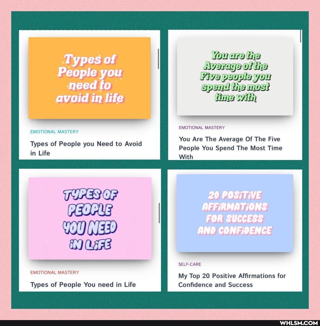 Types of
People you need fo avoid in life
EMOTIONAL MASTERY
Types of People you Need to Avoid in Life
PRES OF PEOPLE)
EMOTIONAL MASTERY
Types of People You need in Life
fouara tie
OF Siva psopla you spand iemost
Hime with
EMOTIONAL MASTERY
You Are The Average Of The Five
People You Spend The Most Time
With
20 POSITIVE
AFFIRMATIONS
FOR SUCCESS
CONFIOENCE
SELF-CARE
My Top 20 Positive Affirmations for
Confidence and Success