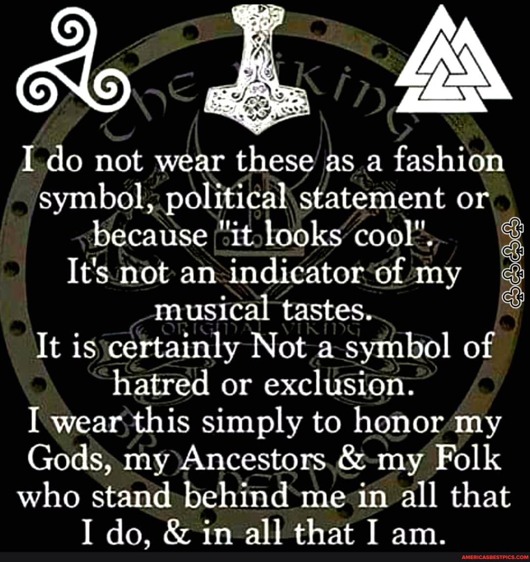 I do not wear these as a fashion symbol, political statement or because "it looks cool".
It's not an indicator of my musical tastes.
It is certainly Not a symbol of hatred or exclusion.
I wear this simply to honor my
Gods, my Ancestors & my Folk who stand behind me in all that
I do, & in all that I am.