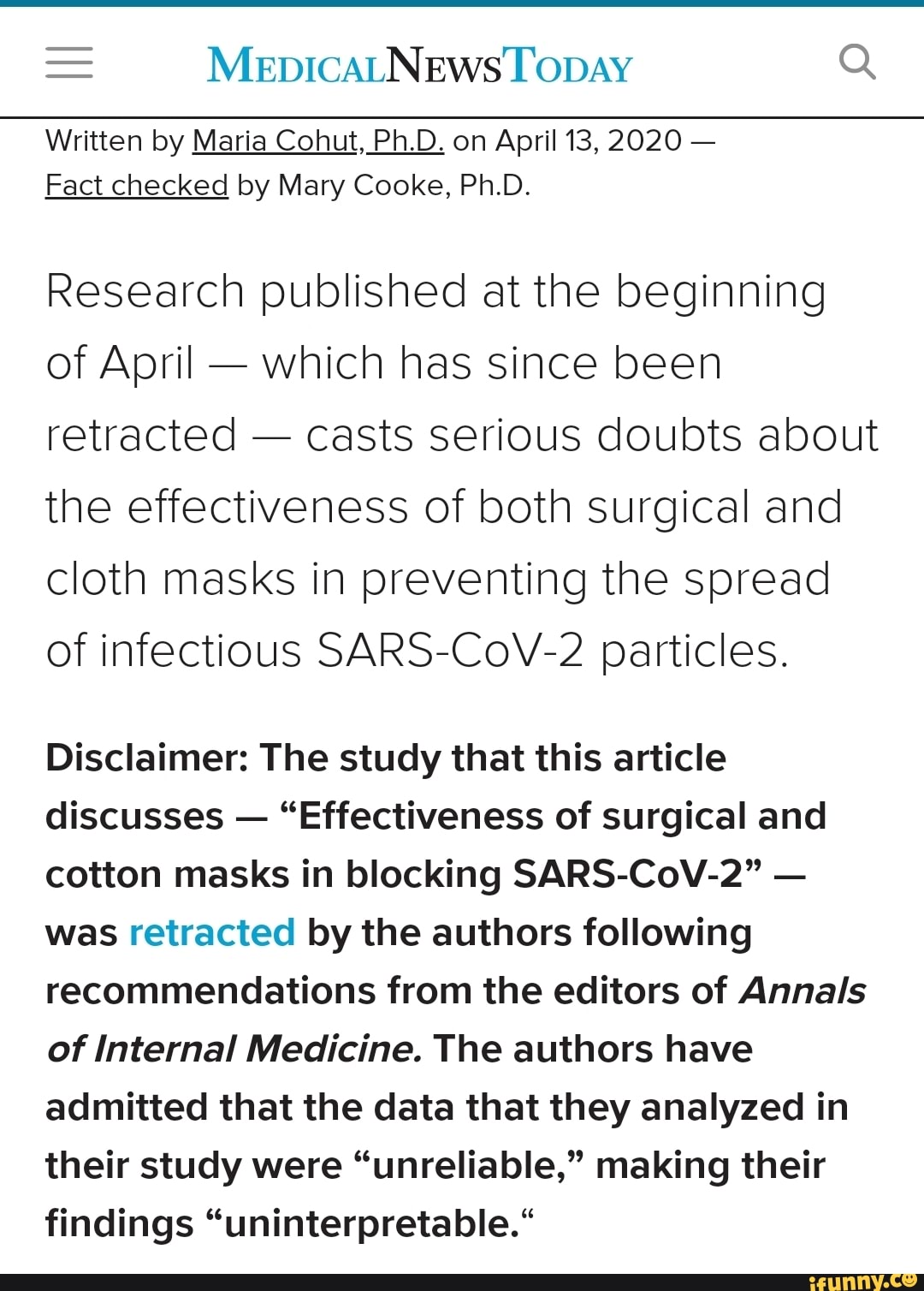 Written by Maria Cohut, Ph.D. on April 13, 2020
Fact checked by Mary Cooke, Ph.D.
Research published at the beginning
of April which has since been
retracted
casts serious doubts about
the effectiveness of both surgical and
cloth masks in preventing the spread
of infectious SARS-CoV-2 particles.
Disclaimer: The study that this article
discusses
"Effectiveness of surgical and
cotton masks in blocking SARS-CoV-2"
was retracted by the authors following
recommendations from the editors of Annals
of Internal Medicine. The authors have
admitted that the data that they analyzed in
their study were "unreliable," making their
findings "uninterpretable.*