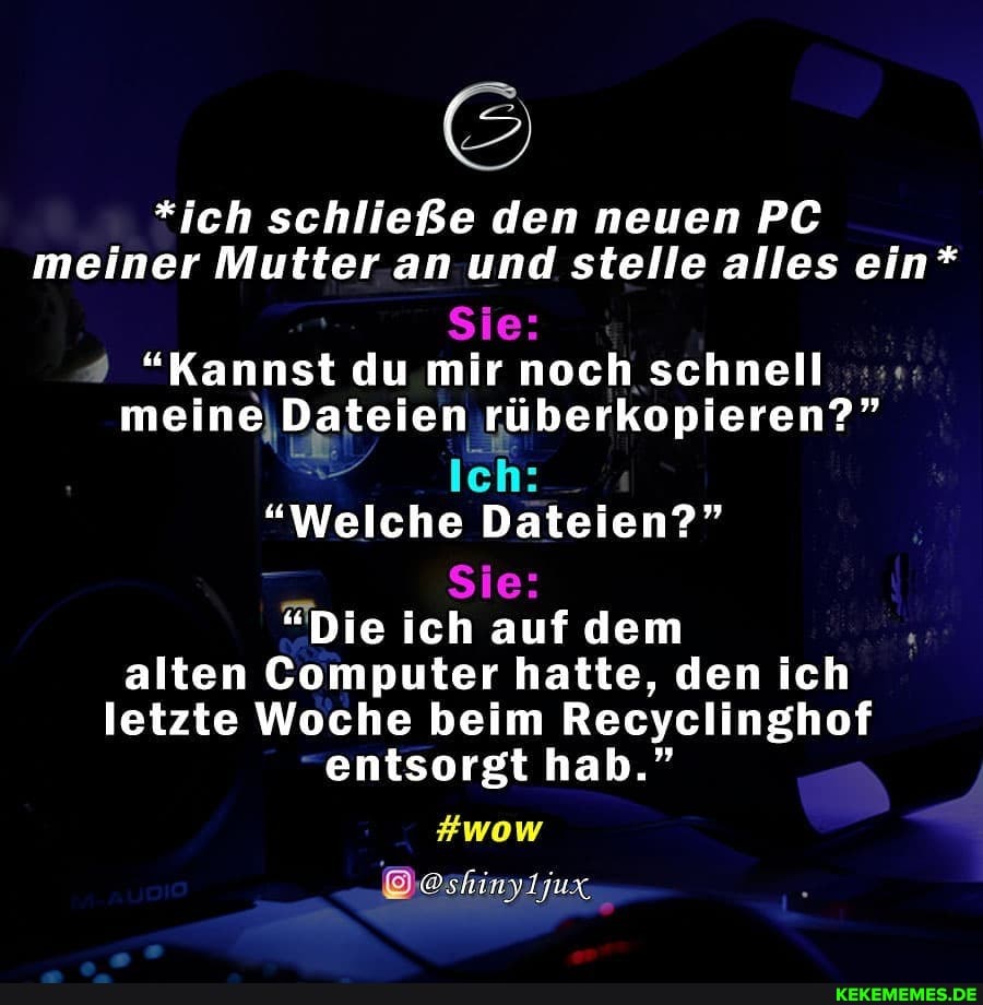 *ich schließe den neuen PC meiner Mutter an und stelle alles ein*
Sie:
"Kannst du mir noch schnell meine Dateien rüberkopieren?"
Ich:
"Welche Dateien?"
Sie: \
"Die ich auf dem alten Computer hatte, den ich letzte Woche beim Recyclinghof
entsorgt hab."
#wow