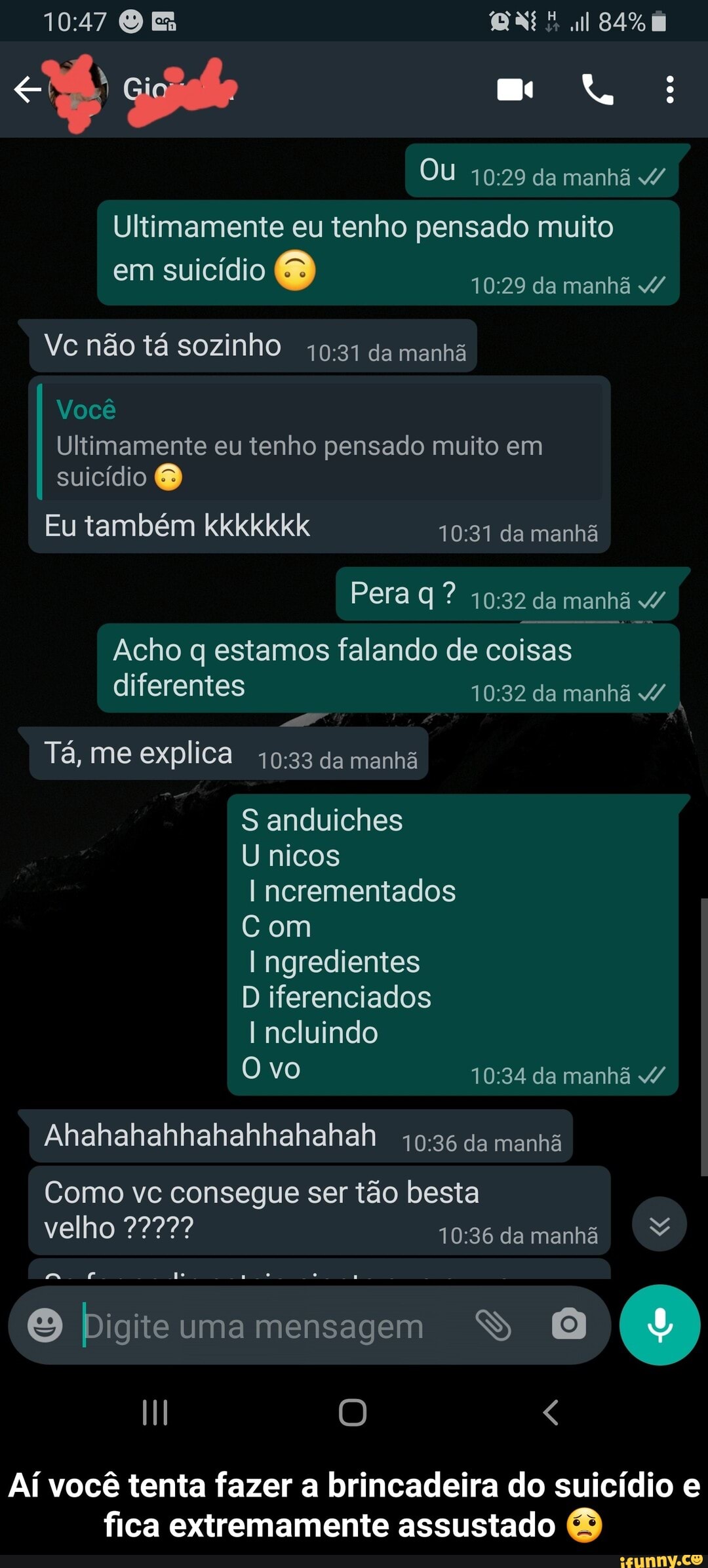 al
Ou da manhã 4/
Ultimamente eu tenho pensado muito
em suicídio da manhã
Vc não tá sozinho da manhã
Você
Ultimamente eu tenho pensado muito em suicídio
Eu também kkkkkkk da manhã
Pera ? da manhã
I Acho q estamos diferentes falando de coisas da manhã diferentes da manhã I
Tá, me explica da manhã
S anduiches
U nicos ncrementados
Com
I ngredientes
D iferenciados
Incluindo
Ovo da manhã
Alhahahahhahahhahahah da manhã
Como vc consegue ser tão besta
velho 7277? damanhã no
Digite uma mensagem
Aí você tenta fazer a brincadeira do suicídio e fica extremamente assustado - Aí você tenta fazer a brincadeira do suicídio e fica extremamente assustado 😟