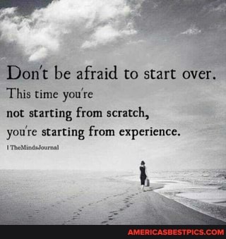 be afraid to start over.
This time you're not starting from scratch, you're starting from experience.