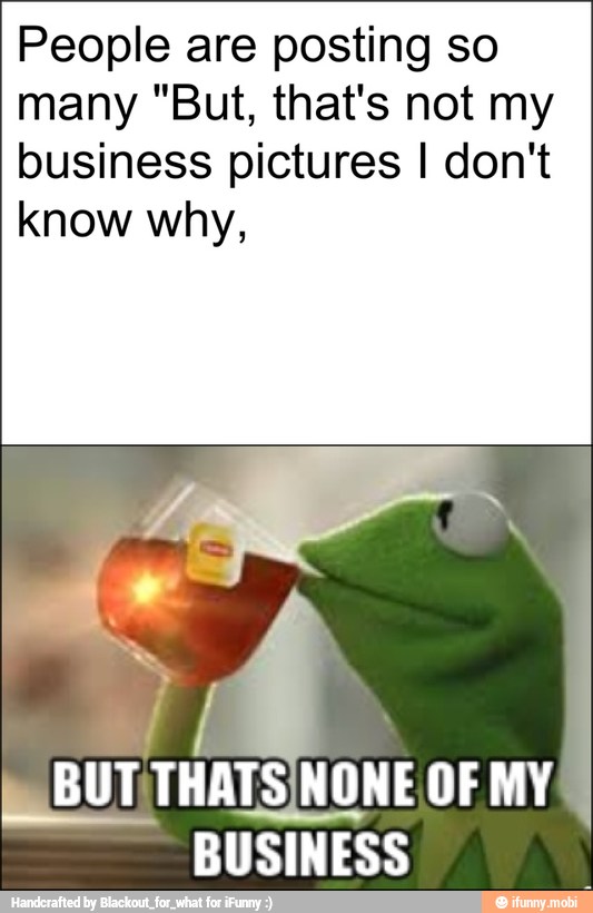 People are posting so
many "But, that's not my
business pictures I don't
know why,
BUT MY
BUSINESS