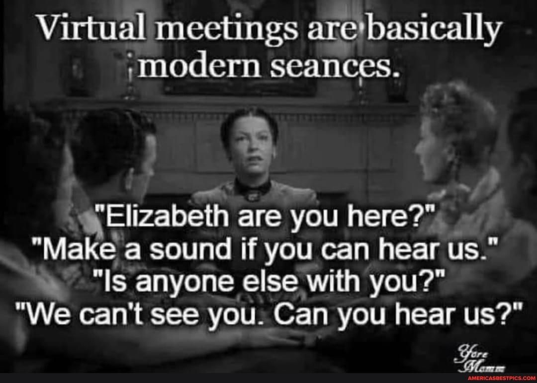 Virtual meetings are' basically modern seances.
Elizabeth are you here?"
"Make sound if you can hear us."
"Is anyone else with you?"
"We can't see you. Can you hear us?"