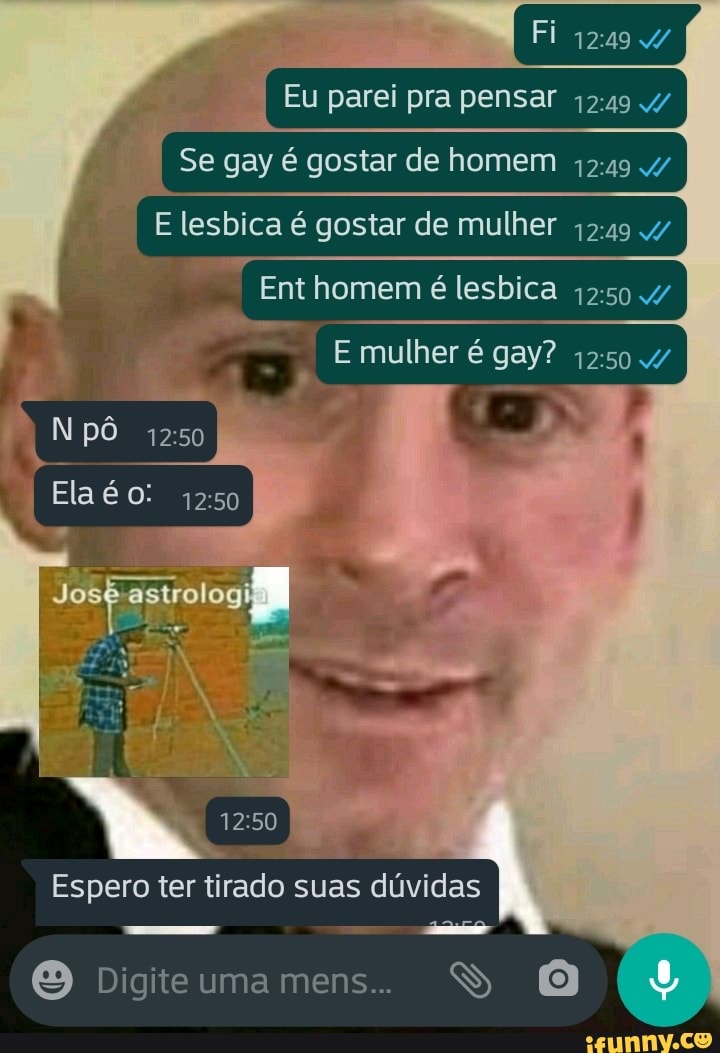 Fi
Eu parei pra pensar 1249
I Se gay é gostar de homem I
E lesbica é gostar de mulher I
Ent homem é lesbica
E mulher é gay?
pô
Ela 1250
Jo ástrologi I
Espero ter tirado suas dúvidas
Digiteumamens.. SS