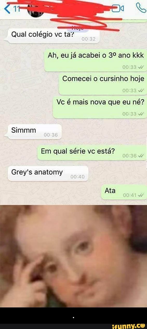 Qual colégio ta?
Ah, eu já acabei o 3º ano kkk
Comecei o cursinho hoje
w
Vc é mais nova que eu né?
Em qual série vc
está?
Grey's anatomy - .
