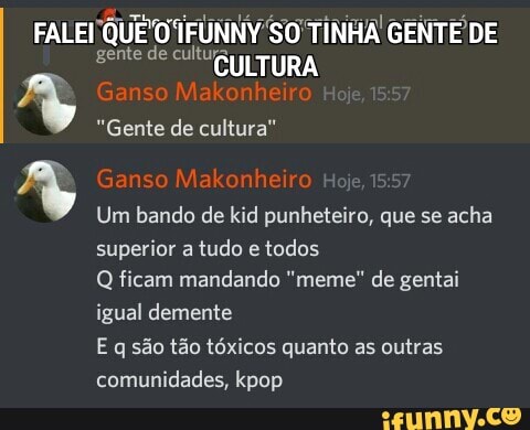 FALEI 'QUE TINHA GENTE DE gente de TURA
4 "Gente Ganso de cultura" Makonheiro
Ganso Makonheiro
Um bando de kid punheteiro, que se acha superior a tudo e todos
Q ficam mandando "meme" de gentai igual demente
E q são tão tóxicos quanto as outras comunidades, pop